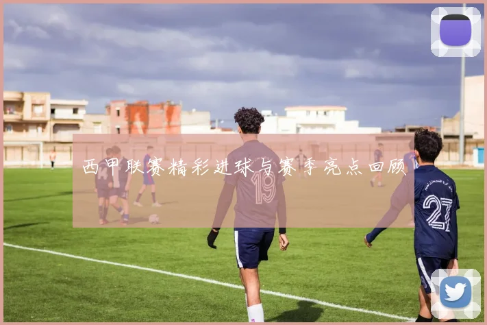 西甲联赛精彩进球与赛季亮点回顾