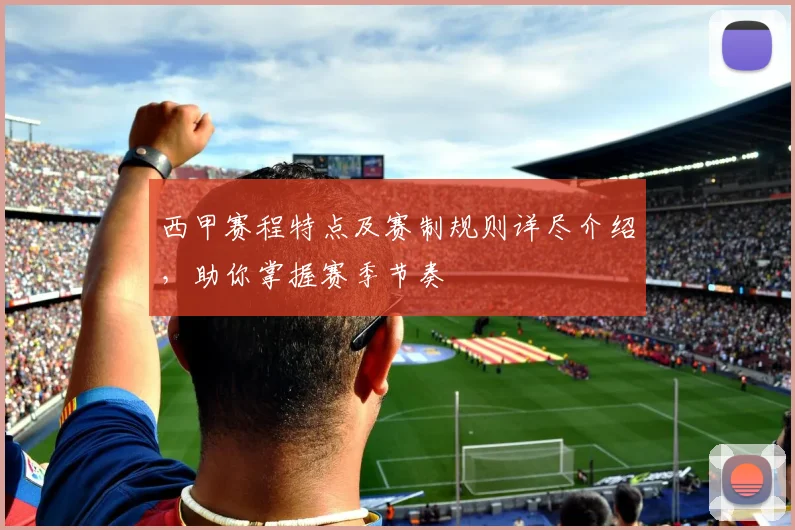 西甲赛程特点及赛制规则详尽介绍，助你掌握赛季节奏