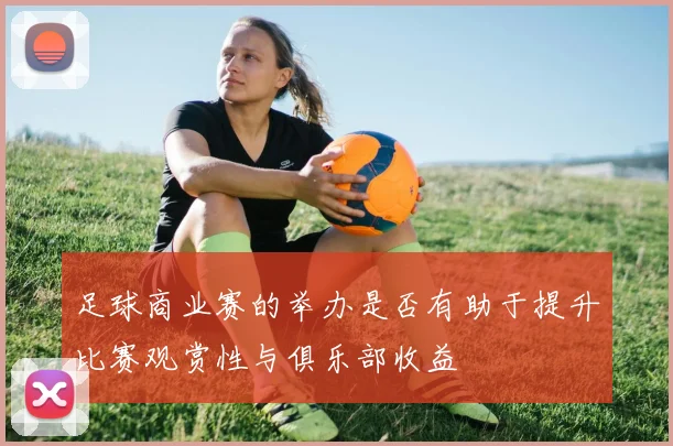 足球商业赛的举办是否有助于提升比赛观赏性与俱乐部收益