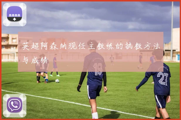 英超阿森纳现任主教练的执教方法与成绩