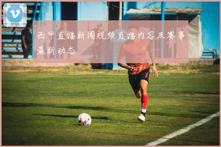 西甲直播新闻视频直播内容及赛事最新动态